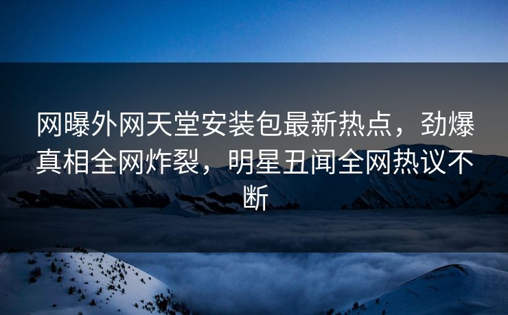 网曝外网天堂安装包最新热点，劲爆真相全网炸裂，明星丑闻全网热议不断