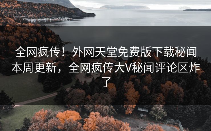 全网疯传！外网天堂免费版下载秘闻本周更新，全网疯传大V秘闻评论区炸了