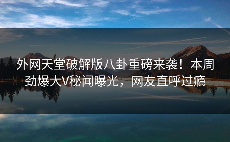 外网天堂破解版八卦重磅来袭！本周劲爆大V秘闻曝光，网友直呼过瘾