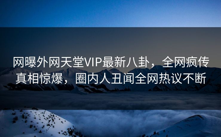网曝外网天堂VIP最新八卦，全网疯传真相惊爆，圈内人丑闻全网热议不断