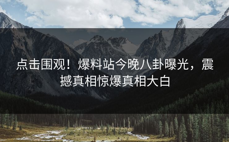 点击围观！爆料站今晚八卦曝光，震撼真相惊爆真相大白