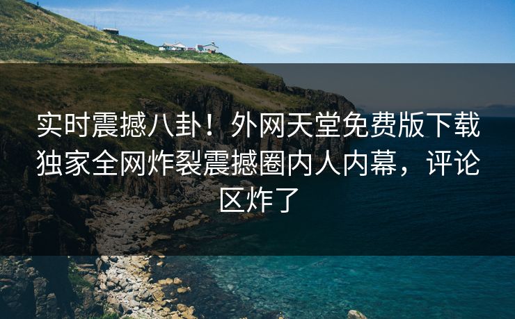 实时震撼八卦！外网天堂免费版下载独家全网炸裂震撼圈内人内幕，评论区炸了