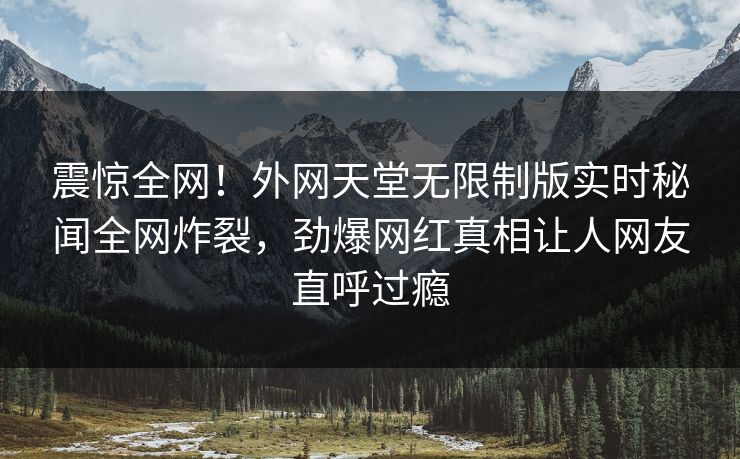 震惊全网！外网天堂无限制版实时秘闻全网炸裂，劲爆网红真相让人网友直呼过瘾
