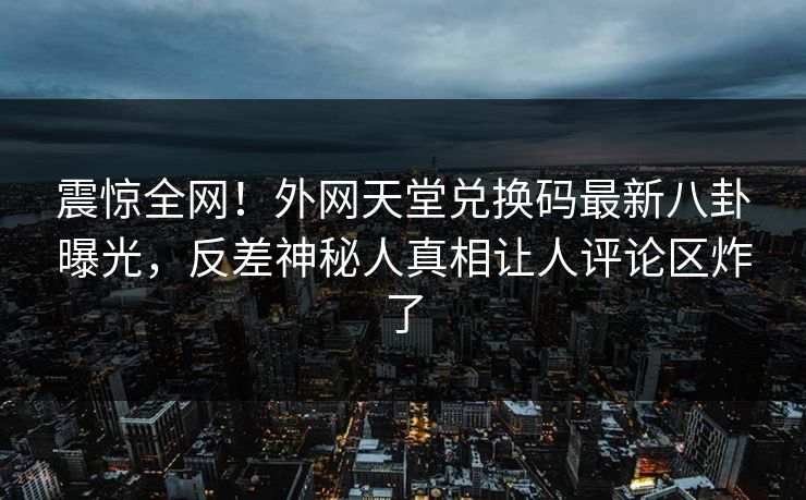 震惊全网！外网天堂兑换码最新八卦曝光，反差神秘人真相让人评论区炸了