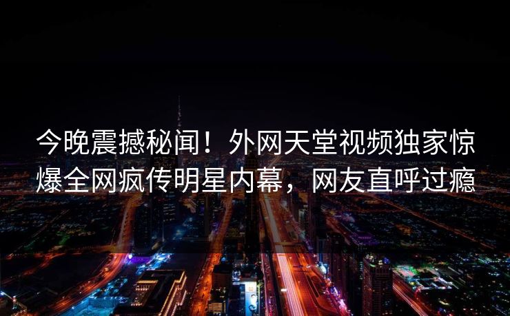今晚震撼秘闻！外网天堂视频独家惊爆全网疯传明星内幕，网友直呼过瘾