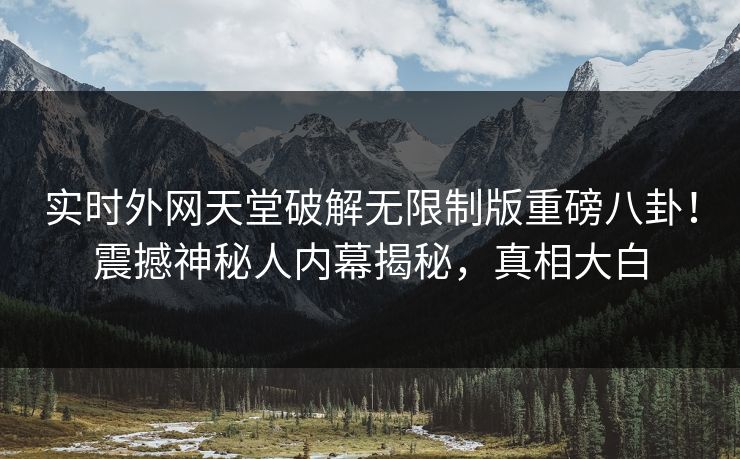 实时外网天堂破解无限制版重磅八卦！震撼神秘人内幕揭秘，真相大白