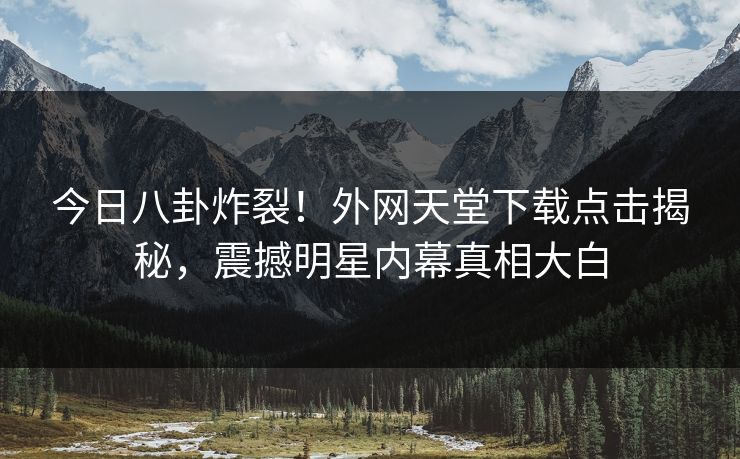 今日八卦炸裂！外网天堂下载点击揭秘，震撼明星内幕真相大白