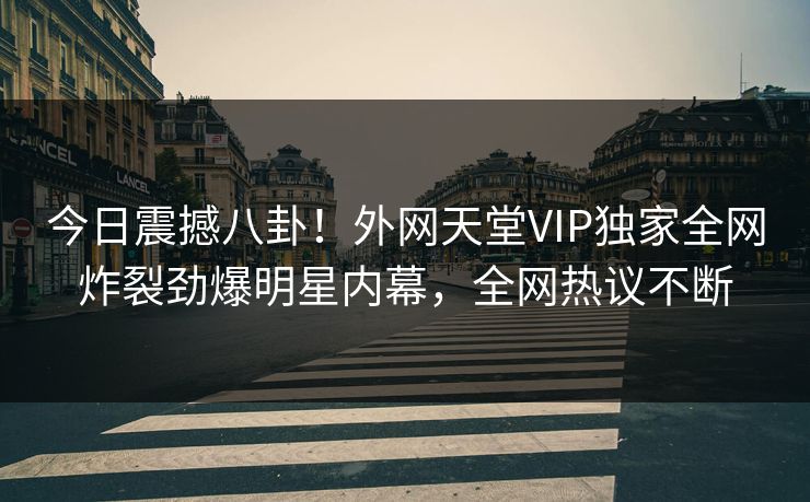 今日震撼八卦！外网天堂VIP独家全网炸裂劲爆明星内幕，全网热议不断