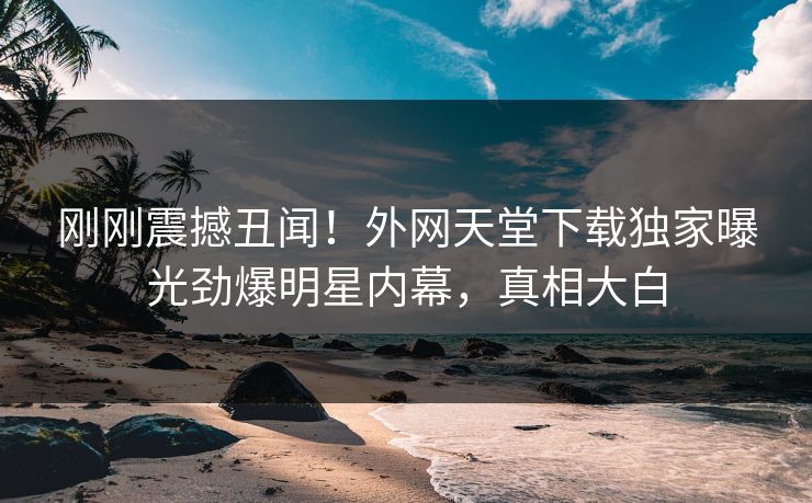 刚刚震撼丑闻！外网天堂下载独家曝光劲爆明星内幕，真相大白