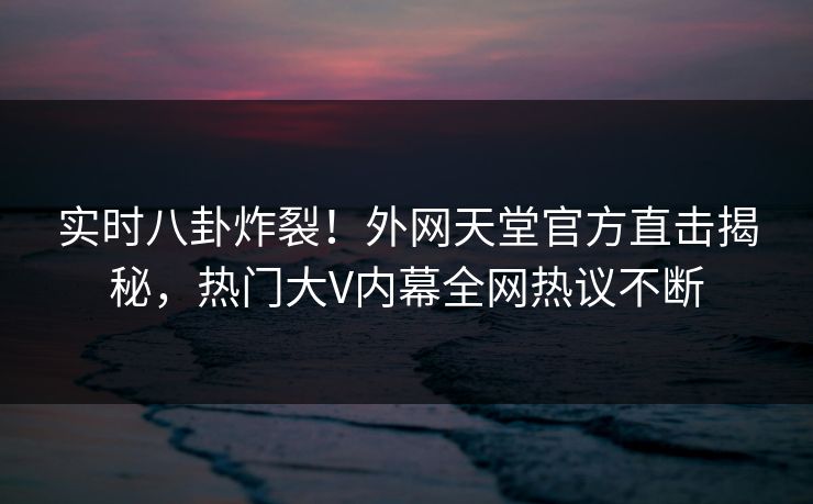 实时八卦炸裂！外网天堂官方直击揭秘，热门大V内幕全网热议不断