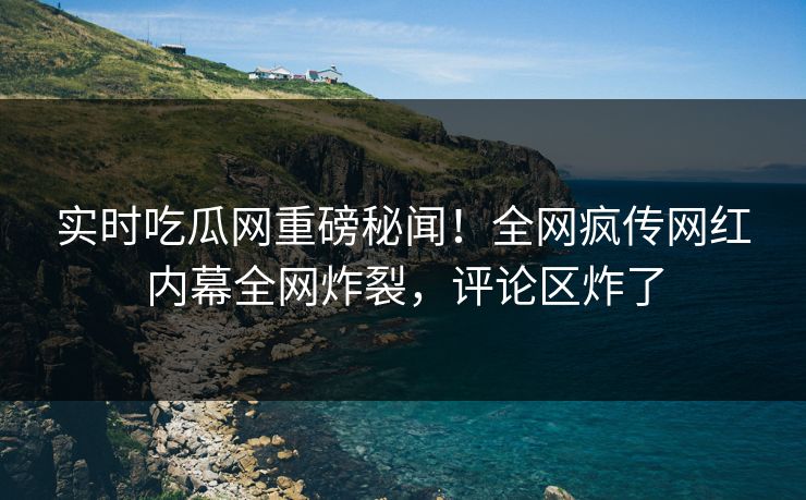 实时吃瓜网重磅秘闻！全网疯传网红内幕全网炸裂，评论区炸了