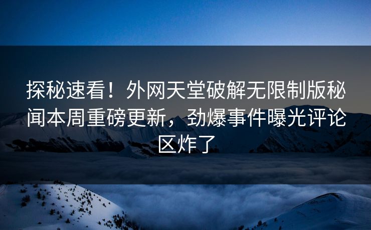 探秘速看！外网天堂破解无限制版秘闻本周重磅更新，劲爆事件曝光评论区炸了