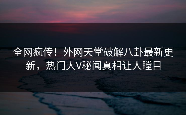 全网疯传！外网天堂破解八卦最新更新，热门大V秘闻真相让人瞠目