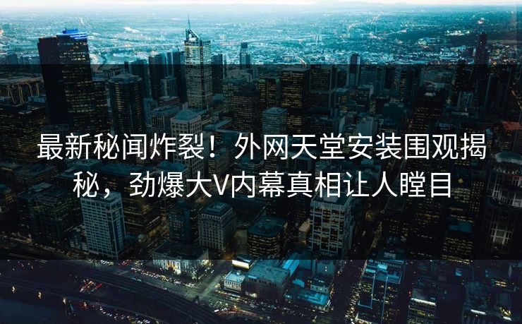 最新秘闻炸裂！外网天堂安装围观揭秘，劲爆大V内幕真相让人瞠目