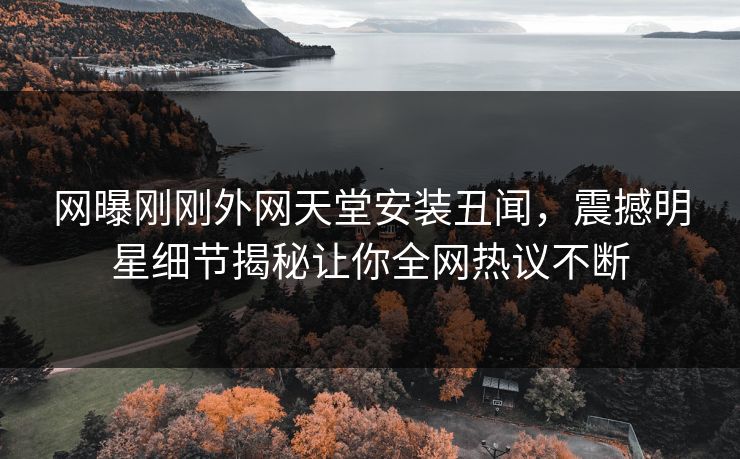 网曝刚刚外网天堂安装丑闻，震撼明星细节揭秘让你全网热议不断