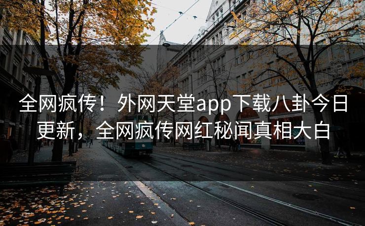 全网疯传！外网天堂app下载八卦今日更新，全网疯传网红秘闻真相大白