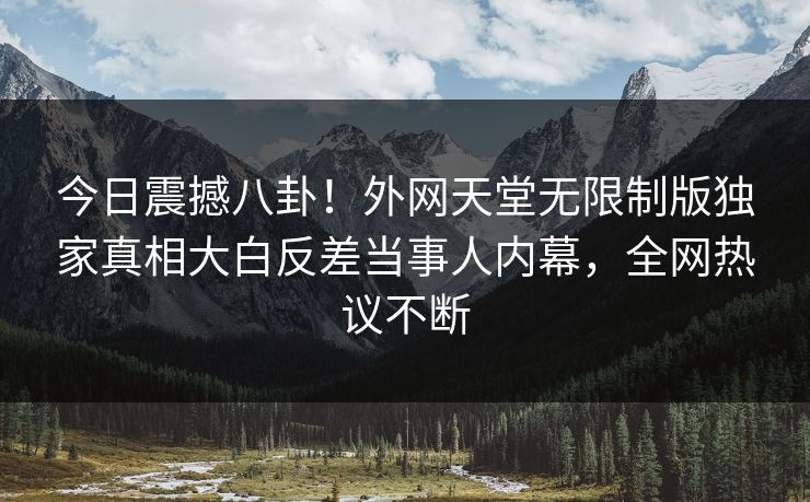 今日震撼八卦！外网天堂无限制版独家真相大白反差当事人内幕，全网热议不断