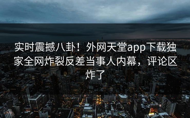 实时震撼八卦！外网天堂app下载独家全网炸裂反差当事人内幕，评论区炸了