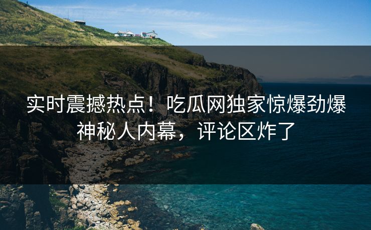 实时震撼热点！吃瓜网独家惊爆劲爆神秘人内幕，评论区炸了