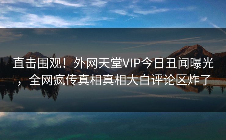 直击围观！外网天堂VIP今日丑闻曝光，全网疯传真相真相大白评论区炸了