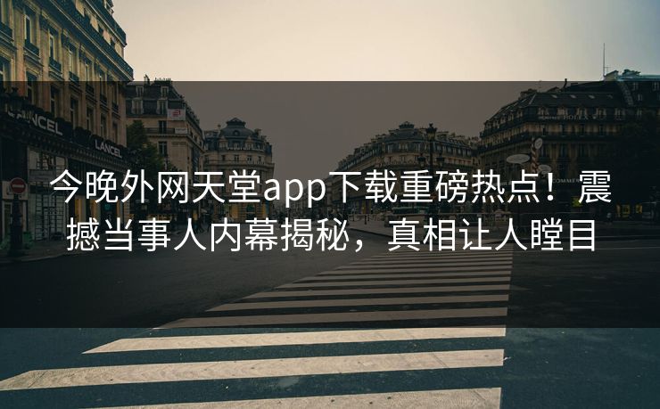 今晚外网天堂app下载重磅热点！震撼当事人内幕揭秘，真相让人瞠目