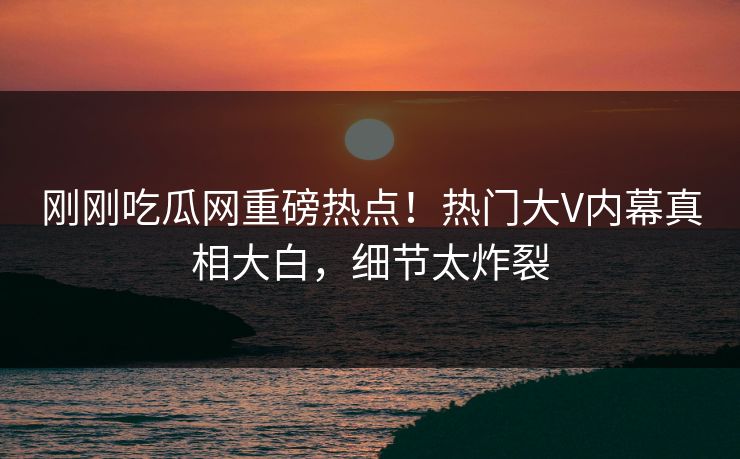 刚刚吃瓜网重磅热点！热门大V内幕真相大白，细节太炸裂
