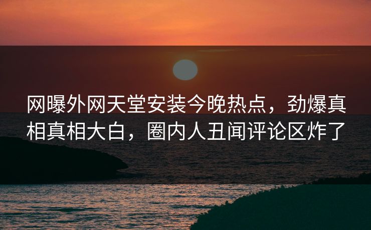 网曝外网天堂安装今晚热点，劲爆真相真相大白，圈内人丑闻评论区炸了
