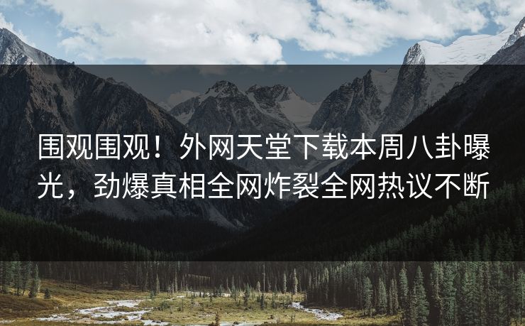 围观围观！外网天堂下载本周八卦曝光，劲爆真相全网炸裂全网热议不断