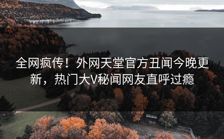 全网疯传！外网天堂官方丑闻今晚更新，热门大V秘闻网友直呼过瘾