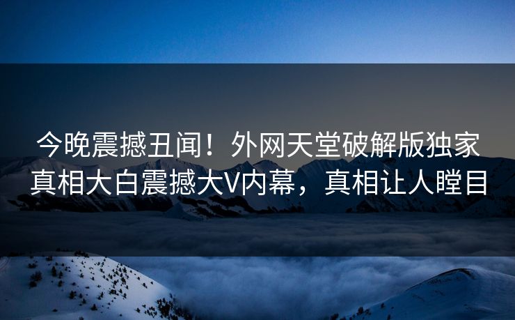 今晚震撼丑闻！外网天堂破解版独家真相大白震撼大V内幕，真相让人瞠目