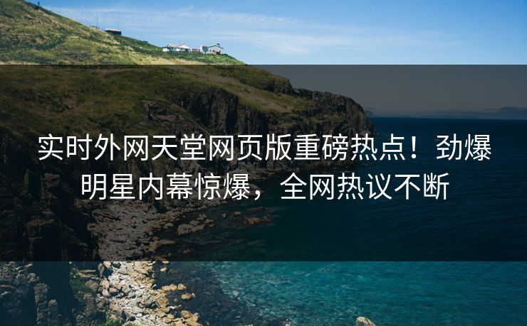实时外网天堂网页版重磅热点！劲爆明星内幕惊爆，全网热议不断