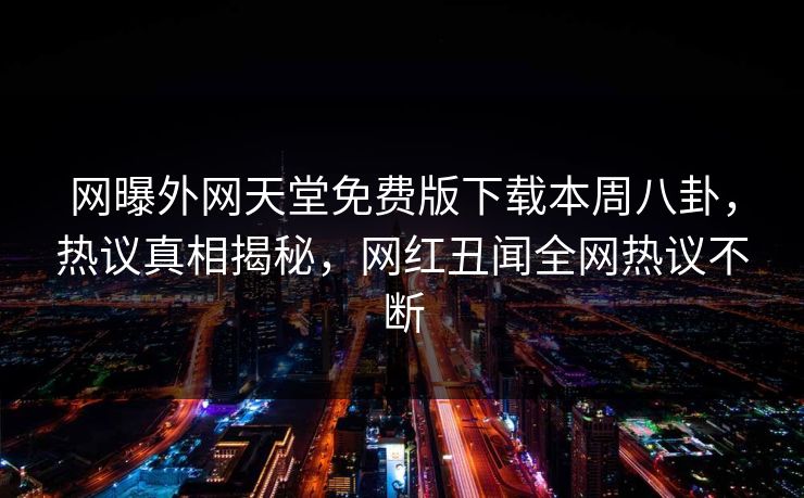 网曝外网天堂免费版下载本周八卦，热议真相揭秘，网红丑闻全网热议不断