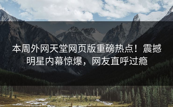 本周外网天堂网页版重磅热点！震撼明星内幕惊爆，网友直呼过瘾