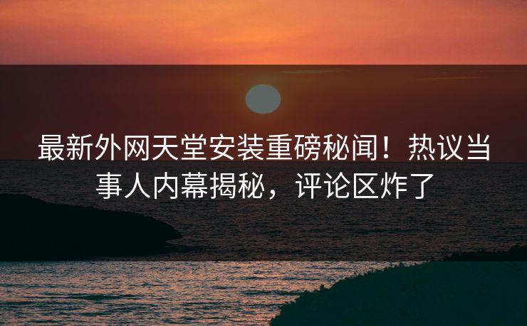 最新外网天堂安装重磅秘闻！热议当事人内幕揭秘，评论区炸了