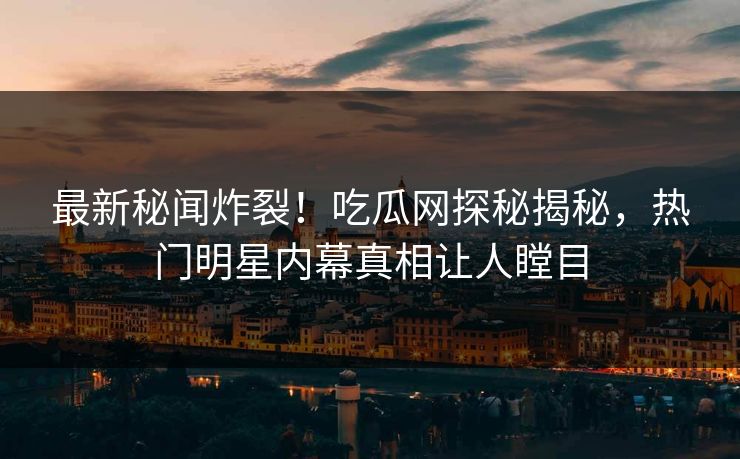 最新秘闻炸裂！吃瓜网探秘揭秘，热门明星内幕真相让人瞠目