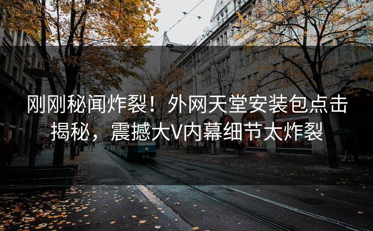 刚刚秘闻炸裂！外网天堂安装包点击揭秘，震撼大V内幕细节太炸裂