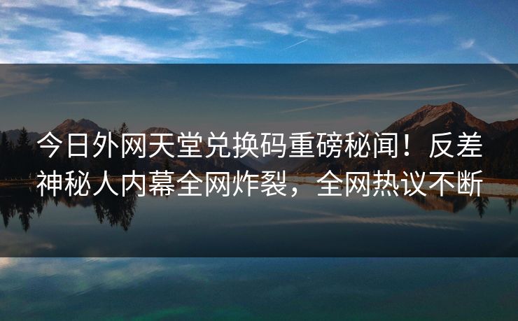 今日外网天堂兑换码重磅秘闻！反差神秘人内幕全网炸裂，全网热议不断