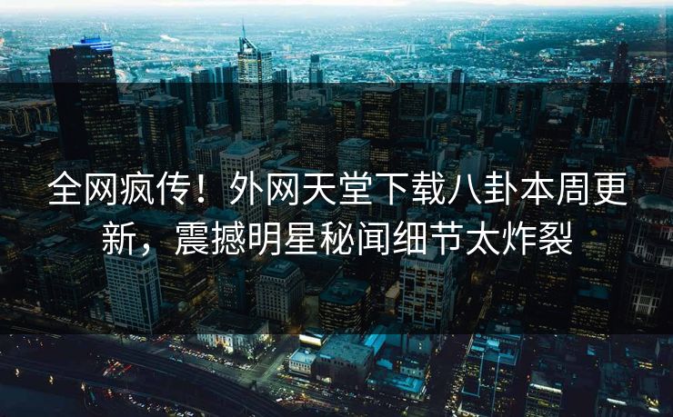 全网疯传！外网天堂下载八卦本周更新，震撼明星秘闻细节太炸裂