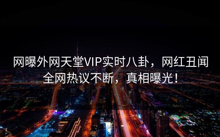 网曝外网天堂VIP实时八卦，网红丑闻全网热议不断，真相曝光！