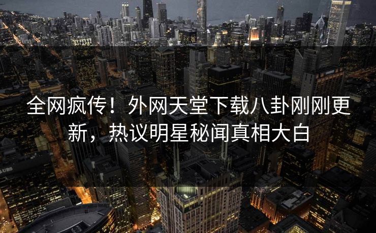 全网疯传！外网天堂下载八卦刚刚更新，热议明星秘闻真相大白
