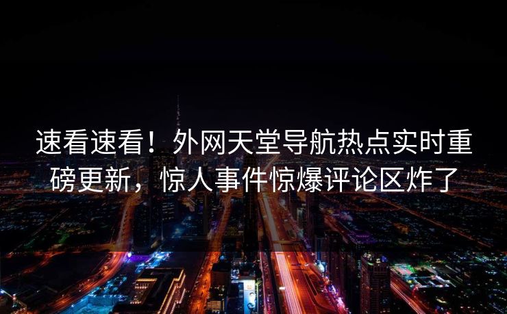 速看速看！外网天堂导航热点实时重磅更新，惊人事件惊爆评论区炸了