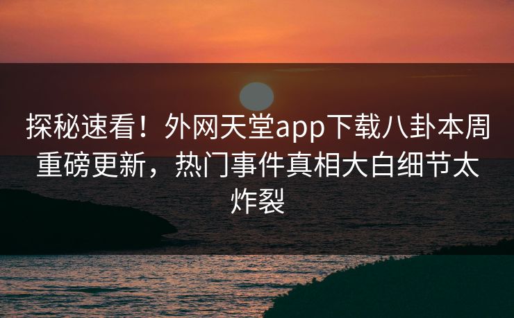 探秘速看！外网天堂app下载八卦本周重磅更新，热门事件真相大白细节太炸裂