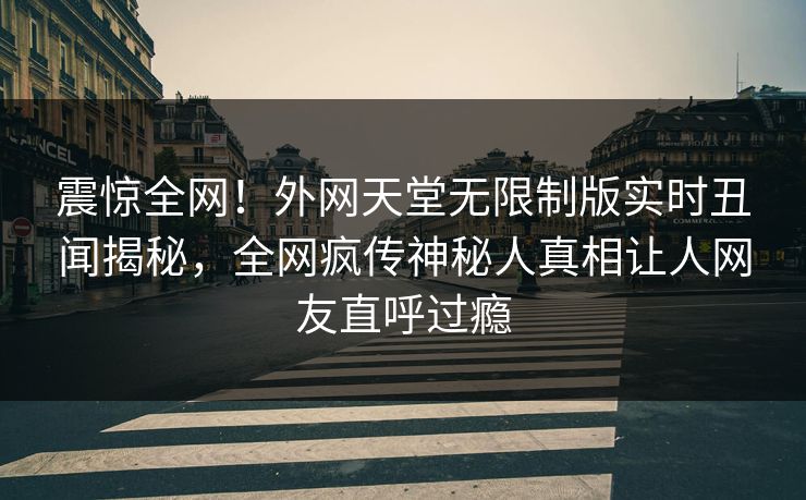 震惊全网！外网天堂无限制版实时丑闻揭秘，全网疯传神秘人真相让人网友直呼过瘾