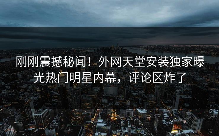 刚刚震撼秘闻！外网天堂安装独家曝光热门明星内幕，评论区炸了