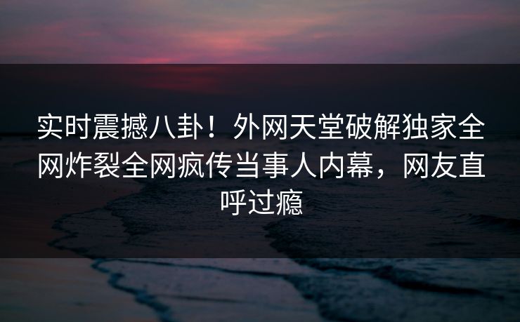 实时震撼八卦！外网天堂破解独家全网炸裂全网疯传当事人内幕，网友直呼过瘾