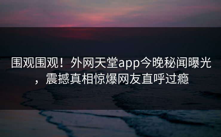 围观围观！外网天堂app今晚秘闻曝光，震撼真相惊爆网友直呼过瘾
