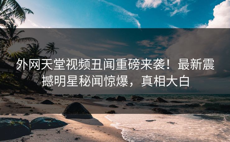 外网天堂视频丑闻重磅来袭！最新震撼明星秘闻惊爆，真相大白