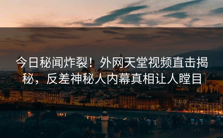 今日秘闻炸裂！外网天堂视频直击揭秘，反差神秘人内幕真相让人瞠目