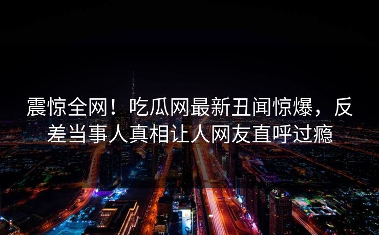 震惊全网！吃瓜网最新丑闻惊爆，反差当事人真相让人网友直呼过瘾
