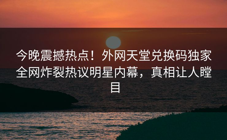 今晚震撼热点！外网天堂兑换码独家全网炸裂热议明星内幕，真相让人瞠目